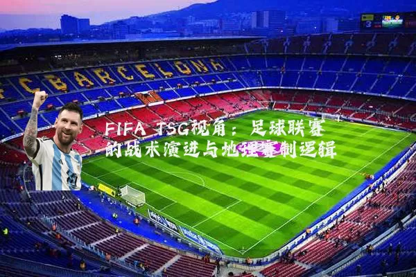 FIFA TSG视角:足球联赛的战术演进与地理赛制逻辑