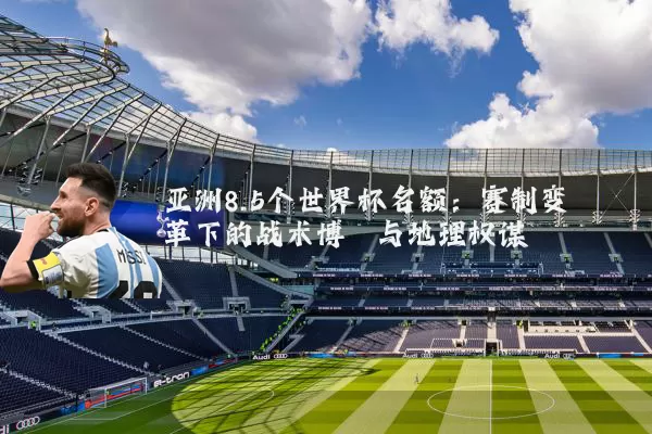 亚洲8.5个世界杯名额：赛制变革下的战术博弈与地理权谋